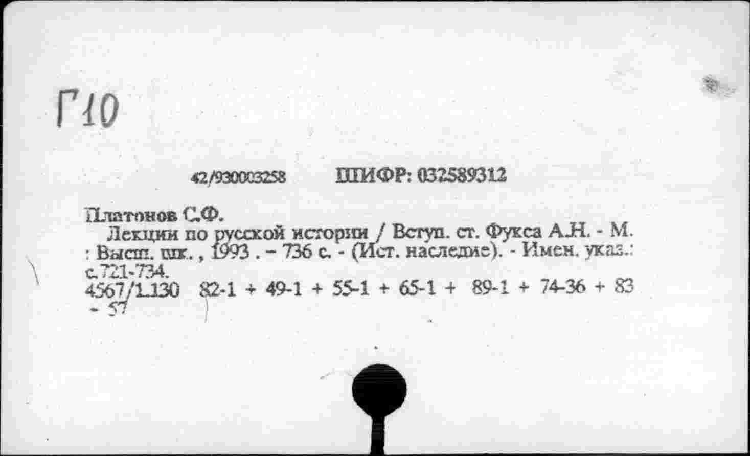 ﻿по
42/9300(3258 ШИФР: 032589312
Платонов С.Ф.
Лекции по русской истории / Вступ, ст. Фукса АЛ. - М. : Высш. ют., 1993 . - 736 с. - (Ист. наследие). - Имен. указ, с.721-734
456^'12130 82-1 + 49-1 + 55-1 + 65-1 + 89-1 + 74-36 + 83